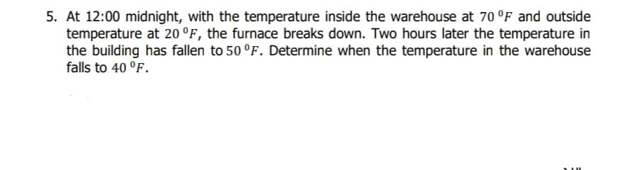 5. At 12:00 midnight, with the temperature inside the warehouse at 70 °F and outside
temperature at 20 °F, the furnace breaks down. Two hours later the temperature in
the building has fallen to 50 °F. Determine when the temperature in the warehouse
falls to 40 °F.
