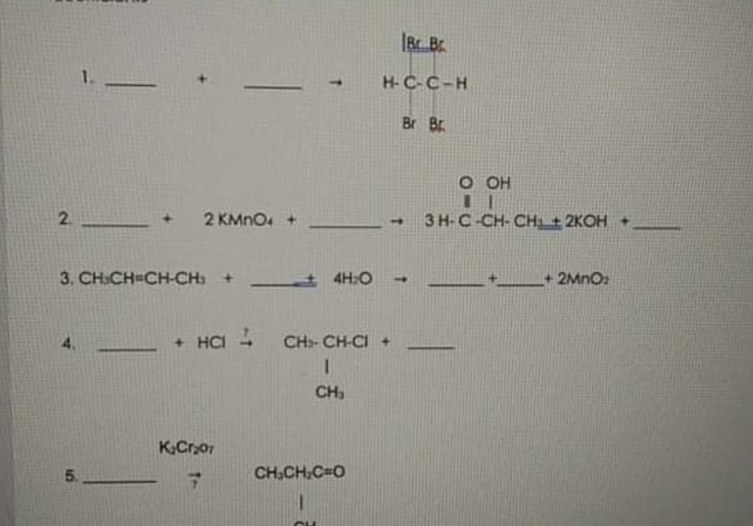 1.
H-C-C-H
Br Br
O OH
2.
2 KMNO +
3 H-C-CH- CHi± 2KOH +
3. CH:CH-CH-CH +
4H:O
+2MNO2
1.
+ на
CH- CH-CI +
CH
K.Cror
5.
CH,CH.C=0
CH
