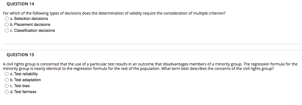 QUESTION 14
For which of the following types of decisions does the determination of validity require the consideration of multiple criterion?
O a. Selection decisions
O b. Placement decisions
Oc. Classification decisions
QUESTION 15
A civil rights group is concerned that the use of a particular test results in an outcome that disadvantages members of a minority group. The regression formula for the
minority group is nearly identical to the regression formula for the rest of the population. What term best describes the concerns of the civil rights group?
O a. Test reliability
O b. Test adaptation
O c. Test bias
O d. Test fairness
