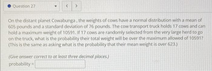 Question 27
On the distant planet Cowabunga, the weights of cows have a normal distribution with a mean of
605 pounds and a standard deviation of 76 pounds. The cow transport truck holds 17 cows and can
hold a maximum weight of 10591. If 17 cows are randomly selected from the very large herd to go
on the truck, what is the probability their total weight will be over the maximum allowed of 10591?
(This is the same as asking what is the probability that their mean weight is over 623.)
(Give answer correct to at least three decimal places.)
probability =
