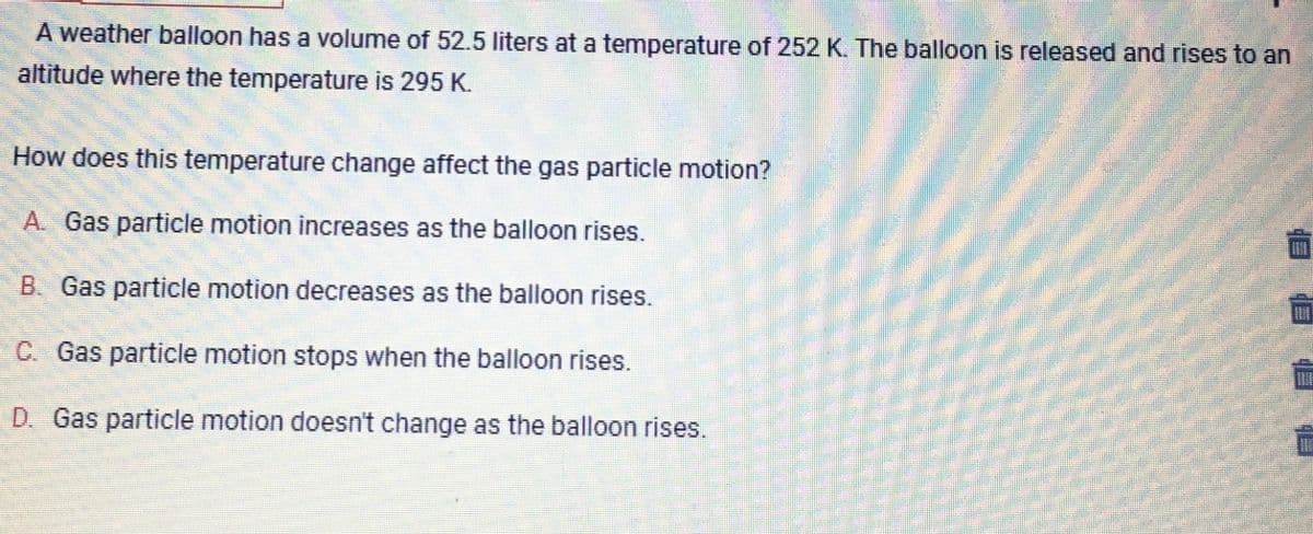 A weather balloon has a volume of 52.5 liters at a temperature of 252 K. The balloon is released and rises to an
altitude where the temperature is 295 K.
O
How does this temperature change affect the gas particle motion?
A. Gas particle motion increases as the balloon rises.
B. Gas particle motion decreases as the balloon rises.
C. Gas particle motion stops when the balloon rises.
D. Gas particle motion doesn't change as the balloon rises.