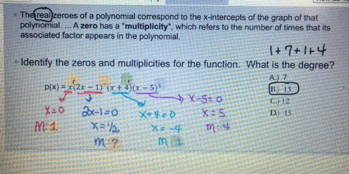 The real zeroes of a polynomial correspond to the x-intercepts of the graph of that
polynomial.... A zero has a "multiplicity", which refers to the number of times that its
associated factor appears in the polynomial.
1+7+1+4
Identify the zeros and multiplicities for the function. What is the degree?
A.) 7
B. 13
C) 12
D.) 15
p(x) = x(2x - 1)(x + 4)(x-5)¹
J
X-0
2x-1=0
メ=リュ
M:7
X+4<0
4
X-50
(-5= 0