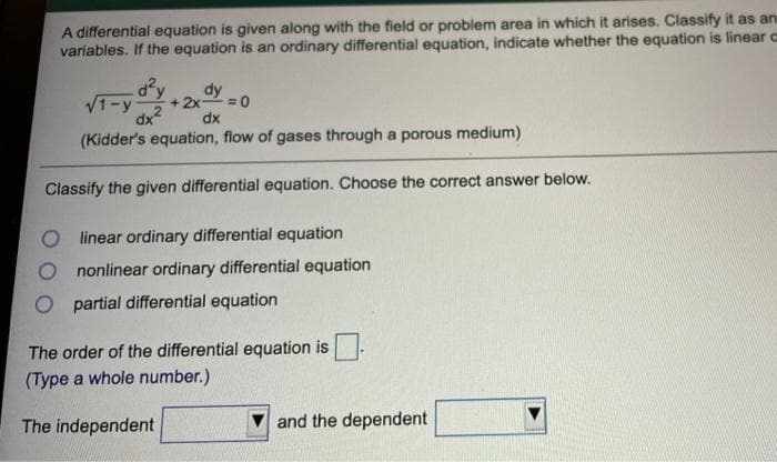 A differential equation is given along with the field or problem area in which it arises. Classify it as an
variables. If the equation is an ordinary differential equation, indicate whether the equation is linear c
dy
dy
V1-y
+ 2x =0
%3D
dx2
dx
(Kidder's equation, flow of gases through a porous medium)
Classify the given differential equation. Choose the correct answer below.
O l inear ordinary differential equation
nonlinear ordinary differential equation
partial differential equation
The order of the differential equation is
(Type a whole number.)
The independent
and the dependent
