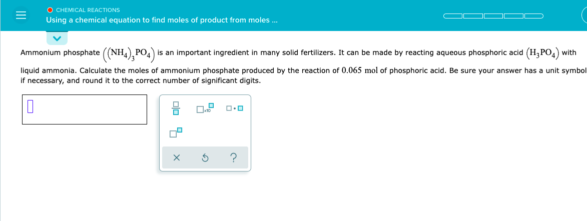 O CHEMICAL REACTIONS
Using a chemical equation to find moles of product from moles ...
Ammonium phosphate ((NH4),PO4)
is an important ingredient in many solid fertilizers. It can be made by reacting aqueous phosphoric acid (H,PO4) with
liquid ammonia. Calculate the moles of ammonium phosphate produced by the reaction of 0.065 mol of phosphoric acid. Be sure your answer has a unit symbol
if necessary, and round it to the correct number of significant digits.
olo 4
