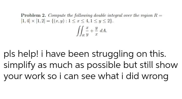 Problem 2. Compute the following double integral over the region R =
[1, 4] x [1,2] = {(r, y) : 1 < 1 < 4,1 < y < 2}.
pls help! i have been struggling on this.
simplify as much as possible but still show
your work so i can see what i did wrong
