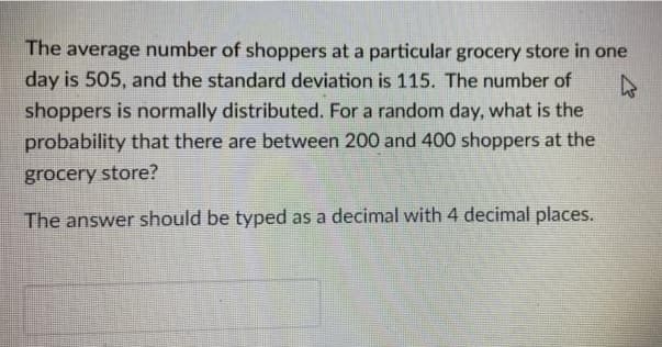 The average number of shoppers at a particular grocery store in one
day is 505, and the standard deviation is 115. The number of
shoppers is normally distributed. For a random day, what is the
probability that there are between 200 and 400 shoppers at the
grocery store?
The answer should be typed as a decimal with 4 decimal places.
