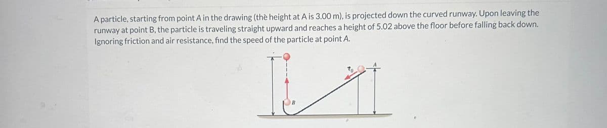 A particle, starting from point A in the drawing (the height at A is 3.00 m), is projected down the curved runway. Upon leaving the
runway at point B, the particle is traveling straight upward and reaches a height of 5.02 above the floor before falling back down.
Ignoring friction and air resistance, find the speed of the particle at point A.
I