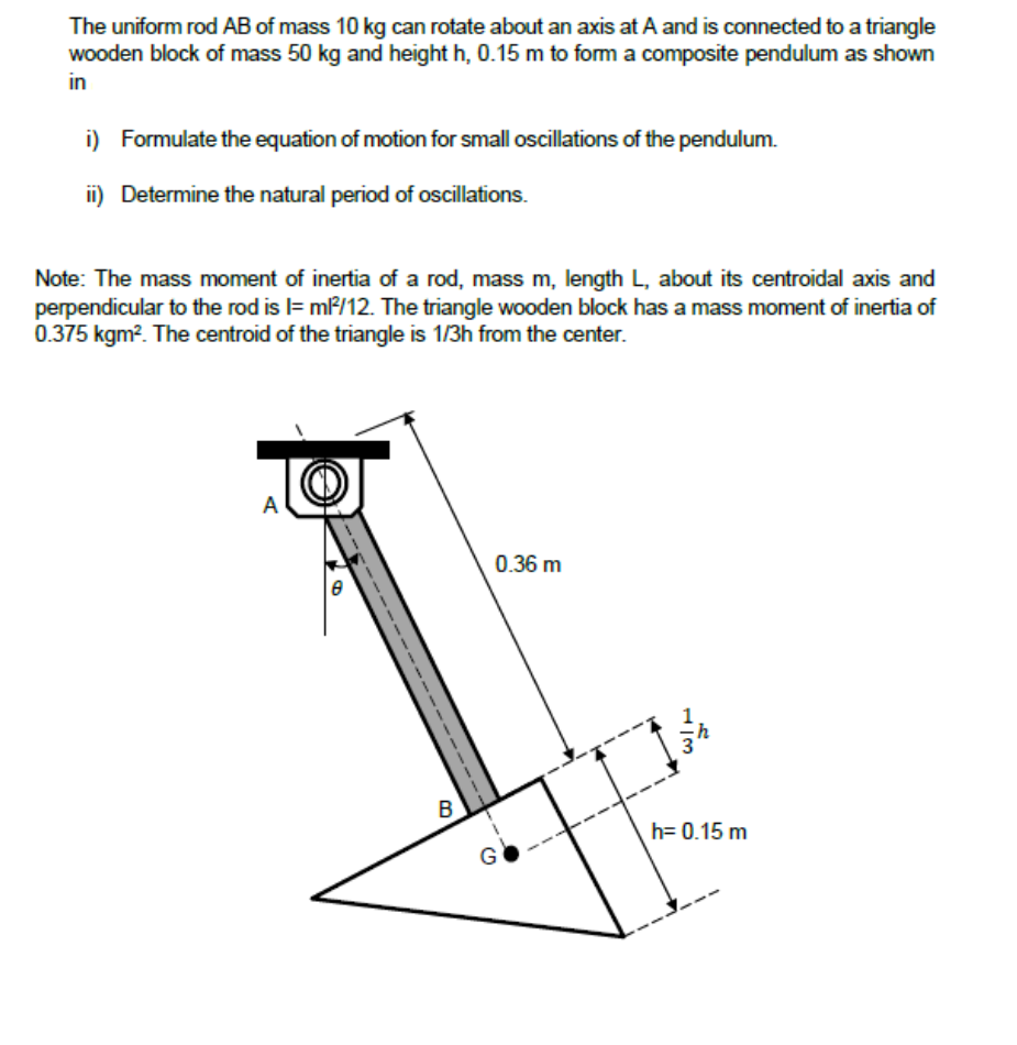 The uniform rod AB of mass 10 kg can rotate about an axis at A and is connected to a triangle
wooden block of mass 50 kg and height h, 0.15 m to form a composite pendulum as shown
in
i) Formulate the equation of motion for small oscillations of the pendulum.
ii) Determine the natural period of oscillations.
Note: The mass moment of inertia of a rod, mass m, length L, about its centroidal axis and
perpendicular to the rod is l= m?/12. The triangle wooden block has a mass moment of inertia of
0.375 kgm?. The centroid of the triangle is 1/3h from the center.
A
0.36 m
B
h= 0.15 m
G
H3
