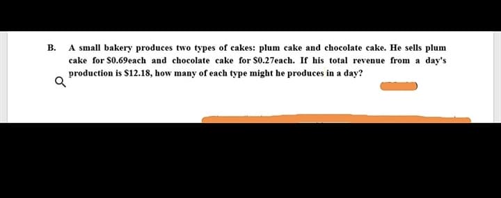 A small bakery produces two types of cakes: plum cake and chocolate cake. He sells plum
В.
cake for S0.69each and chocolate cake for S0.27each. If his total revenue from a day's
production is $12.18, how many of each type might he produces in a day?

