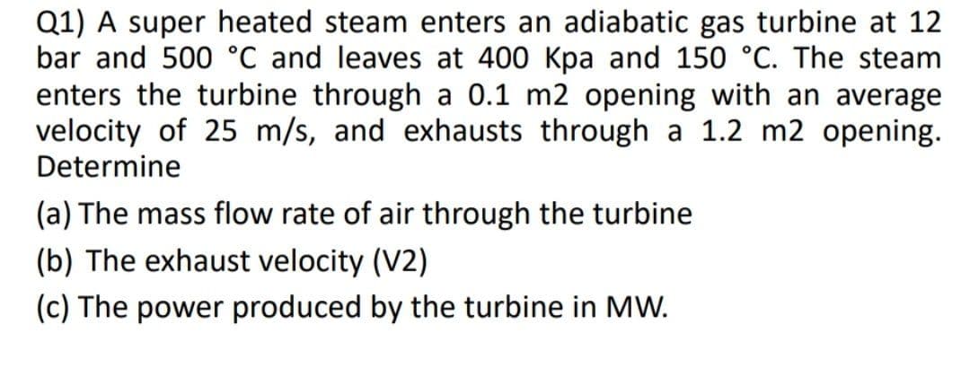 Q1) A super heated steam enters an adiabatic gas turbine at 12
bar and 500 °C and leaves at 400 Kpa and 150 °C. The steam
enters the turbine through a 0.1 m2 opening with an average
velocity of 25 m/s, and exhausts through a 1.2 m2 opening.
Determine
(a) The mass flow rate of air through the turbine
(b) The exhaust velocity (V2)
(c) The power produced by the turbine in MW.
