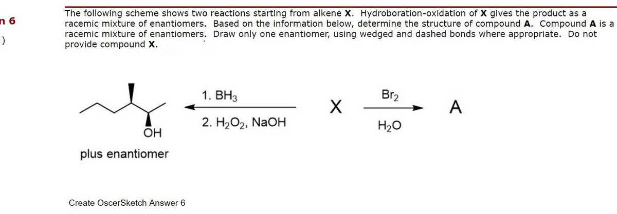 The following scheme shows two reactions starting from alkene X. Hydroboration-oxidation of X gives the product as a
racemic mixture of enantiomers. Based on the information below, determine the structure of compound A. Compound A is a
racemic mixture of enantiomers. Draw only one enantiomer, using wedged and dashed bonds where appropriate. Do not
provide compound X.
n 6
1. BH3
Br2
A
2. H2O2, NaOH
H2O
OH
plus enantiomer
Create OscerSketch Answer 6
