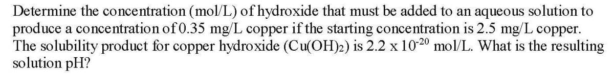 Determine the concentration (mol/L) of hydroxide that must be added to an aqueous solution to
produce a concentration of 0.35 mg/L copper if the starting concentration is 2.5 mg/L copper.
The solubility product for copper hydroxide (Cu(OH)2) is 2.2 x 1020 mol/L. What is the resulting
solution pH?
