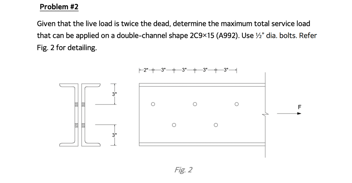 Problem #2
Given that the live load is twice the dead, determine the maximum total service load
that can be applied on a double-channel shape 2C9×15 (A992). Use ½" dia. bolts. Refer
Fig. 2 for detailing.
- 2"+ 3"-
-3".
-3"
-3"
F
Fig. 2
