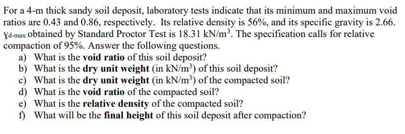 For a 4-m thick sandy soil deposit, laboratory tests indicate that its minimum and maximum void
ratios are 0.43 and 0.86, respectively. Its relative density is 56%, and its specific gravity is 2.66.
Yd-max obtained by Standard Proctor Test is 18.31 kN/m³. The specification calls for relative
compaction of 95%. Answer the following questions.
a) What is the void ratio of this soil deposit?
b) What is the dry unit weight (in kN/m³) of this soil deposit?
c) What is the dry unit weight (in kN/m³) of the compacted soil?
d) What is the void ratio of the compacted soil?
e) What is the relative density of the compacted soil?
f) What will be the final height of this soil deposit after compaction?
