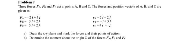 Problem 2
Three forces FA, FB and Fc act at points A, B and C. The forces and position vectors of A, B, and C are
given as:
FA = - 2i+ 3j
F= 3i+2j
Fe= 5i+2j
rA = 2i+2j
ra= -i+3j
re= 4i + j
a) Draw the x-y plane and mark the forces and their points of action.
b) Determine the moment about the origin O of the forces FA, Fu and Fe
