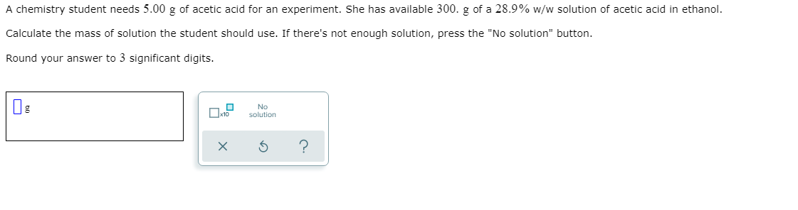 A chemistry student needs 5.00 g of acetic acid for an experiment. She has available 300. g of a 28.9% w/w solution of acetic acid in ethanol.
Calculate the mass of solution the student should use. If there's not enough solution, press the "No solution" button.
Round your answer to 3 significant digits.
No
solution
