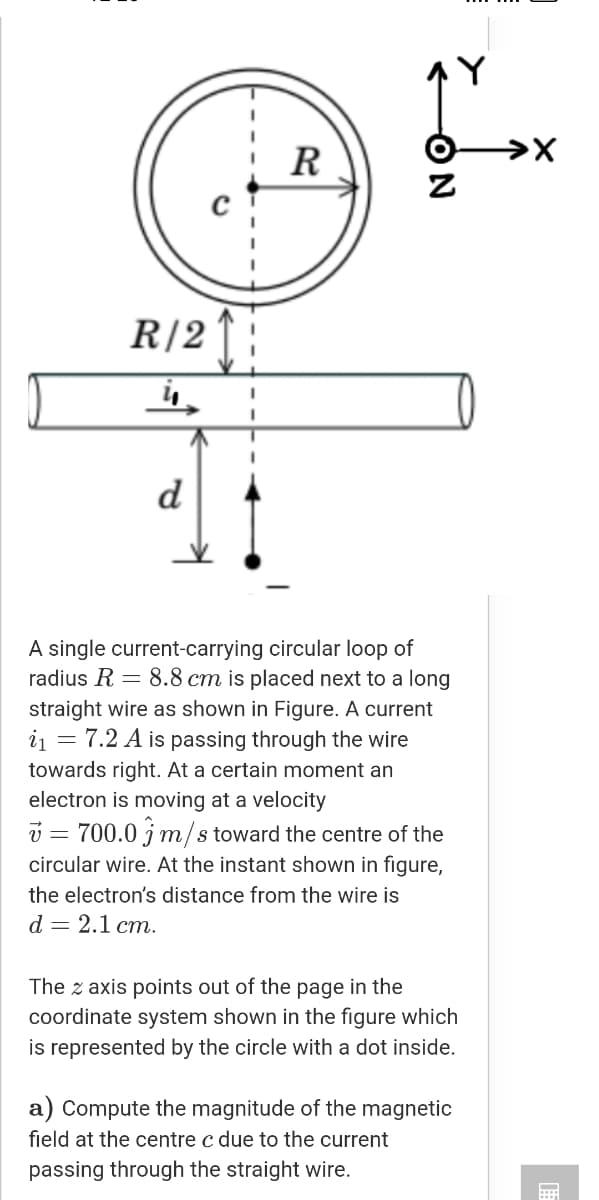 AY
R
R/2|;
d
A single current-carrying circular loop of
radius R = 8.8 cm is placed next to a long
straight wire as shown in Figure. A current
i1 = 7.2 A is passing through the wire
towards right. At a certain moment an
electron is moving at a velocity
v = 700.0 jm/s toward the centre of the
circular wire. At the instant shown in figure,
the electron's distance from the wire is
d — 2.1ст.
The z axis points out of the page in the
coordinate system shown in the figure which
is represented by the circle with a dot inside.
a) Compute the magnitude of the magnetic
field at the centre c due to the current
passing through the straight wire.
