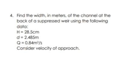 4. Find the width, in meters, of the channel at the
back of a suppressed weir using the following
data:
H= 28.5cm
d= 2.485m
Q = 0.84m/s
Consider velocity of approach.
