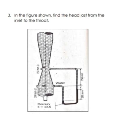 3. In the figure shown, find the head lost from the
inlet to the throat.
Water
Mercury
S- 13.6
300 mm
150 mme
