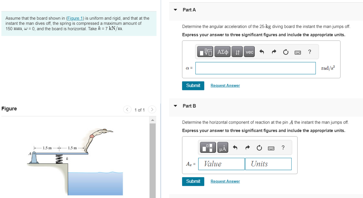 Assume that the board shown in (Figure 1) is uniform and rigid, and that at the
instant the man dives off, the spring is compressed a maximum amount of
150 mm, w = 0, and the board is horizontal. Take k = 7 kN/m
Figure
-1.5m-
1.5 m
k
1 of 1
Part A
Determine the angular acceleration of the 25-kg diving board the instant the man jumps off.
Express your answer to three significant figures and include the appropriate units.
195| ΑΣΦΠ 41 | vec
α =
Submit
Part B
A₂ =
Request Answer
Submit
Determine the horizontal component of reaction at the pin A the instant the man jumps off.
Express your answer to three significant figures and include the appropriate units.
μA
Value
Request Answer
Units
www
?
?
rad/s²