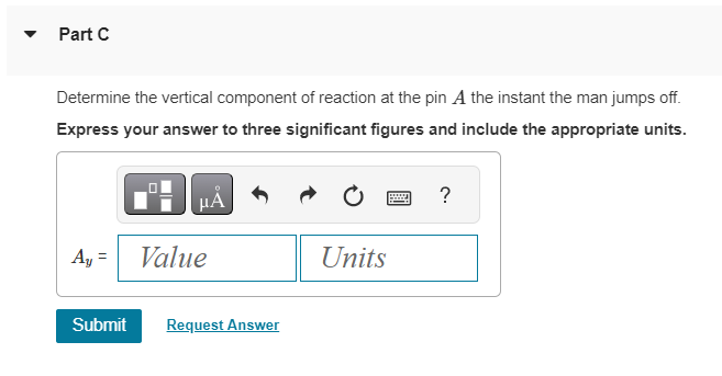 Part C
Determine the vertical component of reaction at the pin A the instant the man jumps off.
Express your answer to three significant figures and include the appropriate units.
HÅ
Ay = Value
Submit Request Answer
Units
?