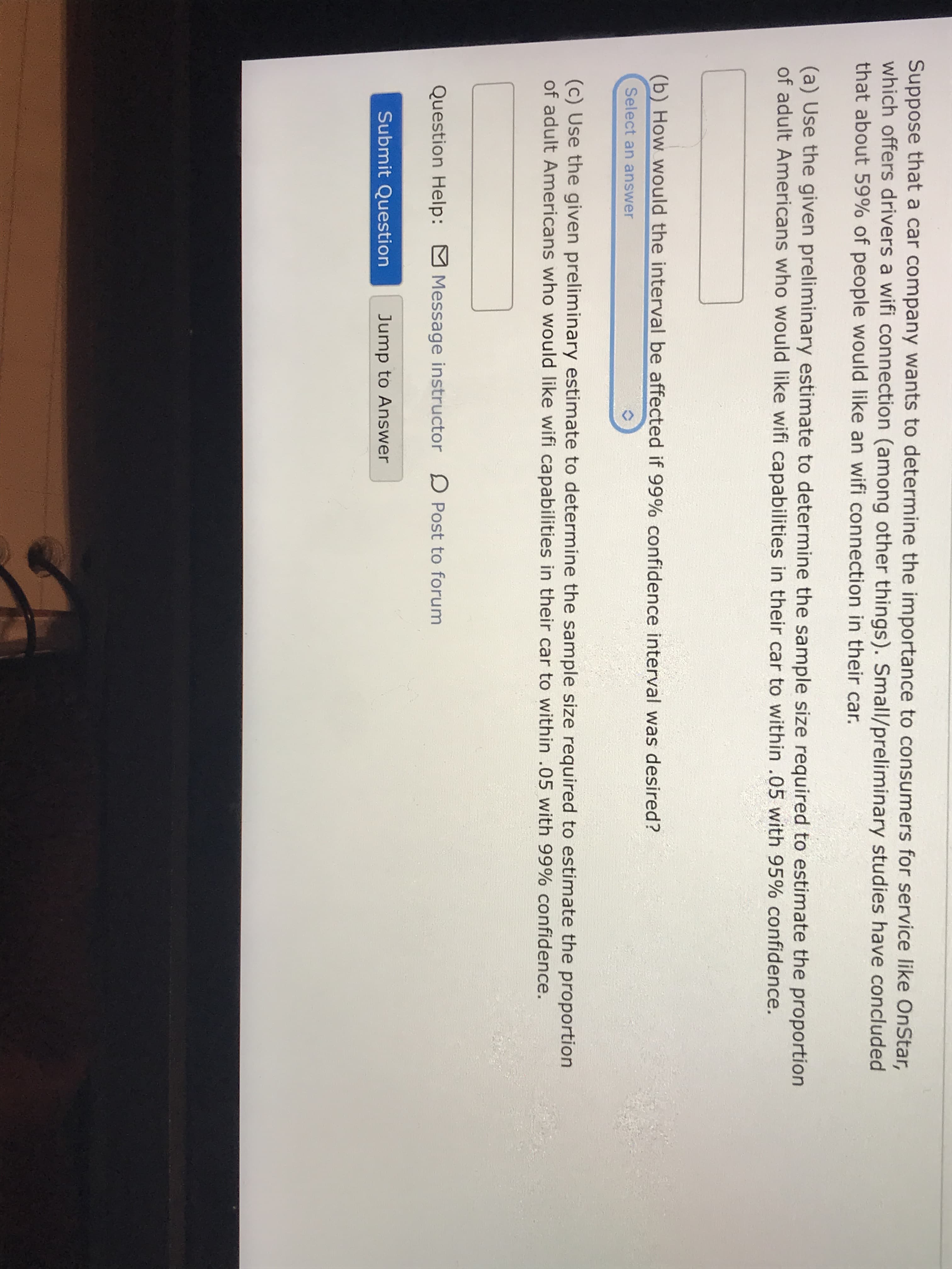 Suppose that a car company wants to determine the importance to consumers for service like OnStar,
which offers drivers a wifi connection (among other things). Small/preliminary studies have concluded
that about 59% of people would like an wifi connection in their car.
(a) Use the given preliminary estimate to determine the sample size required to estimate the proportion
of adult Americans who would like wifi capabilities in their car to within .05 with 95% confidence.
(b) How would the interval be affected if 99% confidence interval was desired?
Select an answer
(c) Use the given preliminary estimate to determine the sample size required to estimate the proportion
of adult Americans who would like wifi capabilities in their car to within .05 with 99% confidence.
Question Help:
Message instructor D Post to forum
Submit Question
Jump to Answer
