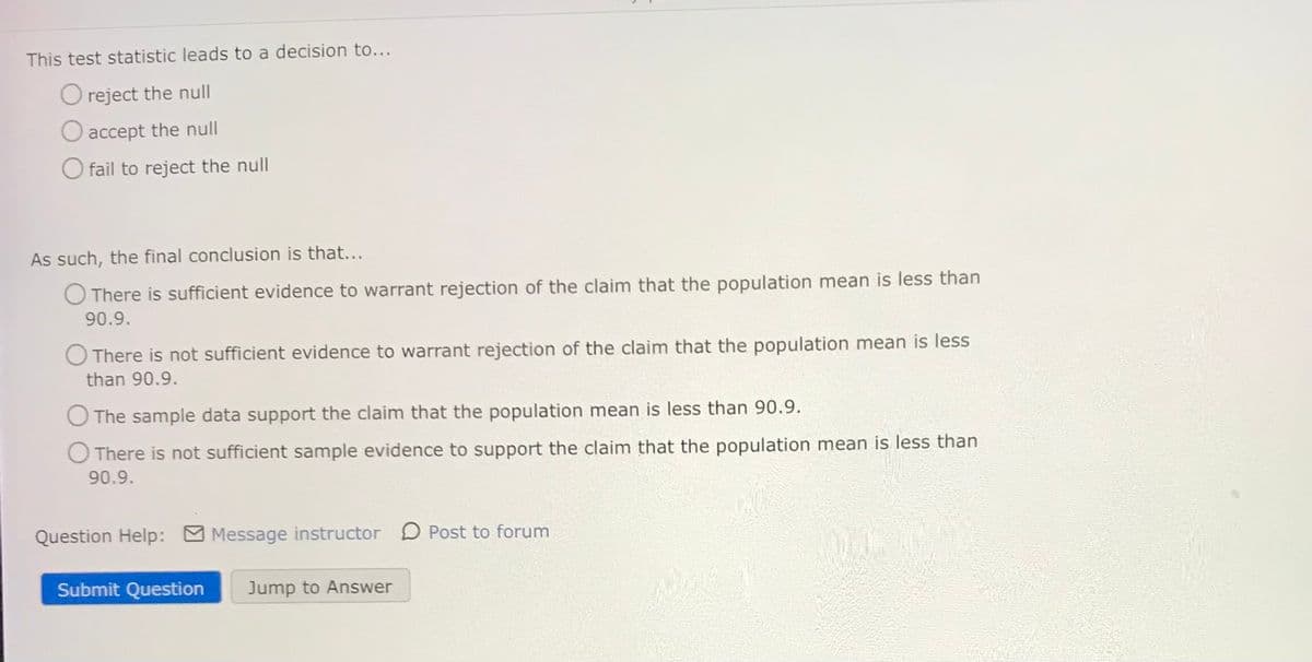 This test statistic leads to a decision to...
O reject the null
O accept the null
O fail to reject the null
As such, the final conclusion is that...
O There is sufficient evidence to warrant rejection of the claim that the population mean is less than
90.9.
O There is not sufficient evidence to warrant rejection of the claim that the population mean is less
than 90.9.
O The sample data support the claim that the population mean is less than 90.9.
O There is not sufficient sample evidence to support the claim that the population mean is less than
90.9.
Question Help:
Message instructor D Post to forum
Submit Question
Jump to Answer
