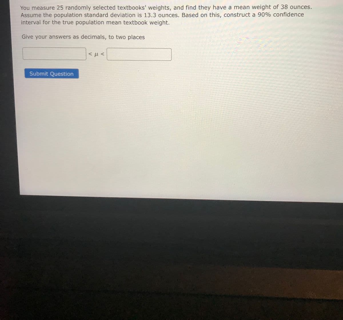 You measure 25 randomly selected textbooks' weights, and find they have a mean weight of 38 ounces.
Assume the population standard deviation is 13.3 ounces. Based on this, construct a 90% confidence
interval for the true population mean textbook weight.
Give your answers as decimals, to two places
Submit Question
