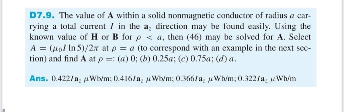 D7.9. The value of A within a solid nonmagnetic conductor of radius a car-
rying a total current I in the a, direction may be found easily. Using the
known value of H or B for p < a, then (46) may be solved for A. Select
(Hol In 5)/27 at p = a (to correspond with an example in the next sec-
tion) and find A at p =: (a) 0; (b) 0.25a; (c) 0.75a; (d) a.
A
Ans. 0.4221a, uWb/m; 0.416/a, uWb/m; 0.366laz uWb/m; 0.322laz uWb/m
