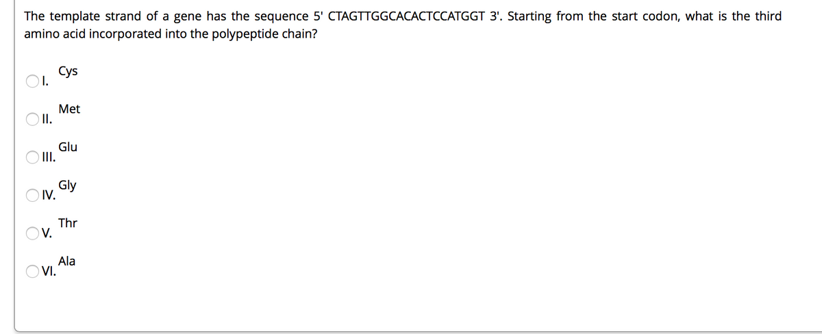 The template strand of a gene has the sequence 5' CTAGTTGGCACACTCCATGGT 3'. Starting from the start codon, what is the third
amino acid incorporated into the polypeptide chain?
Cys
O1.
Met
O I.
Glu
O II.
Gly
O IV.
Thr
Ov.
Ala
O VI.
