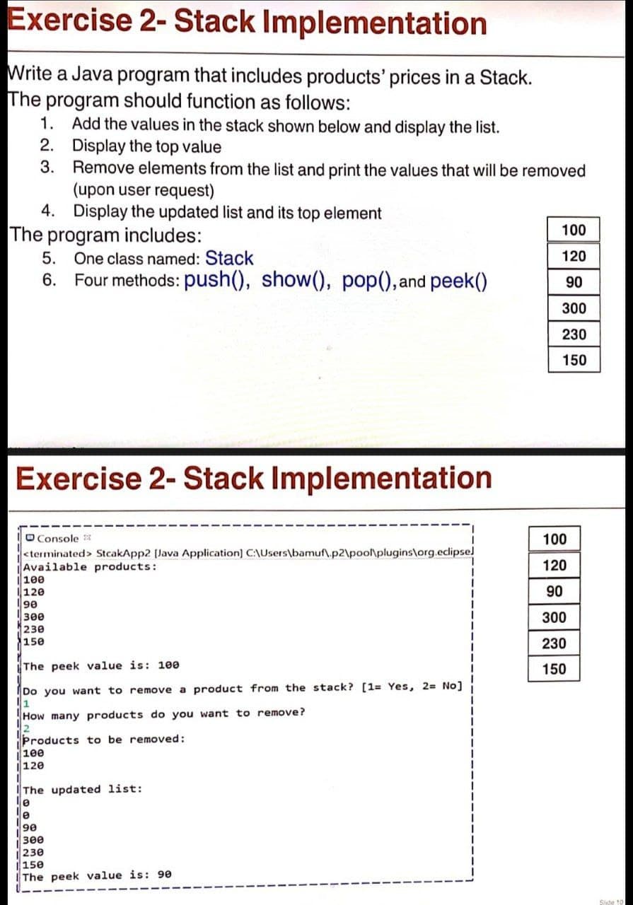Exercise 2- Stack Implementation
Write a Java program that includes products' prices in a Stack.
The program should function as follows:
1. Add the values in the stack shown below and display the list.
2. Display the top value
3.
Remove elements from the list and print the values that will be removed
(upon user request)
4. Display the updated list and its top element
100
The program includes:
5. One class named: Stack
6. Four methods: push(), show(), pop(), and peek()
120
90
300
230
150
Exercise 2- Stack Implementation
O Console 3
<terminated> StcakApp2 [Java Application] C:\Users\bamuf\.p2\poo\plugins\org.eclipsel
Available products:
100
120
100
120
90
300
230
150
90
300
230
The peek value is: 100
150
Do you want to remove a product from the stack? [1= Yes, 2= No]
1
How many products do you want to remove?
Products to be removed:
100
120
The updated list:
le
3ee
230
|150
IThe peek value is: 90
Side 10
