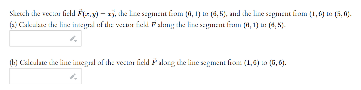 Sketch the vector field F(x, y) = xj, the line segment from (6, 1) to (6,5), and the line segment from (1,6) to (5, 6).
(a) Calculate the line integral of the vector field F along the line segment from (6, 1) to (6, 5).
(b) Calculate the line integral of the vector field F along the line segment from (1,6) to (5,6).