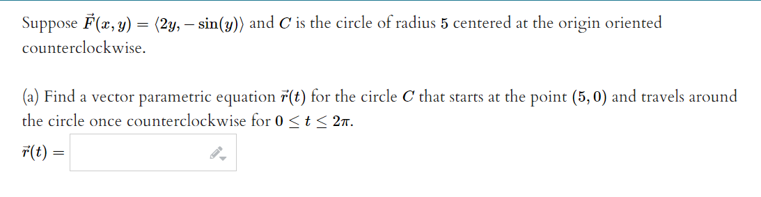 Suppose F(x, y) = (2y, – sin(y)) and C is the circle of radius 5 centered at the origin oriented
counterclockwise.
(a) Find a vector parametric equation 7(t) for the circle C that starts at the point (5, 0) and travels around
the circle once counterclockwise for 0 <t < 27.
T(t) =
