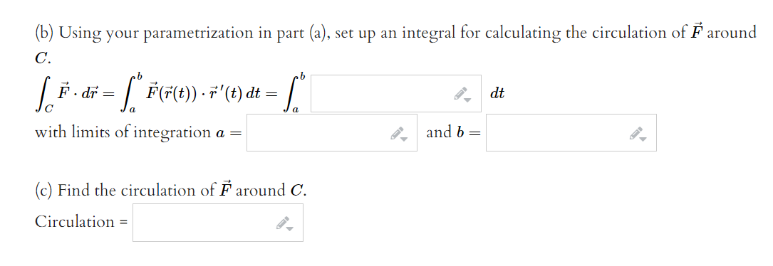 (b) Using your parametrization in part (a), set up an integral for calculating the circulation of F around
C.
- [ F(F(t}) F'(t) dt =).
F. dr
dt
with limits of integration a =
and b =
(c) Find the circulation of F around C.
Circulation =
