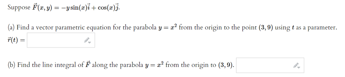 Suppose F(x, y) = −y sin(x)i + cos(x)j.
(a) Find a vector parametric equation for the parabola y = x² from the origin to the point (3,9) using t as a parameter.
r(t) =
(b) Find the line integral of F along the parabola y = x² from the origin
to (3,9).