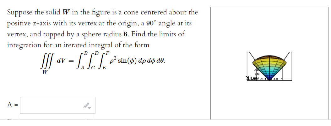 Suppose the solid W in the figure is a cone centered about the
positive z-axis with its vertex at the origin, a 90° angle at its
vertex, and topped by a sphere radius 6. Find the limits of
integration for an iterated integral of the form
LP sin(4) dp dđộ do.
dV =
2
E
W
A =
