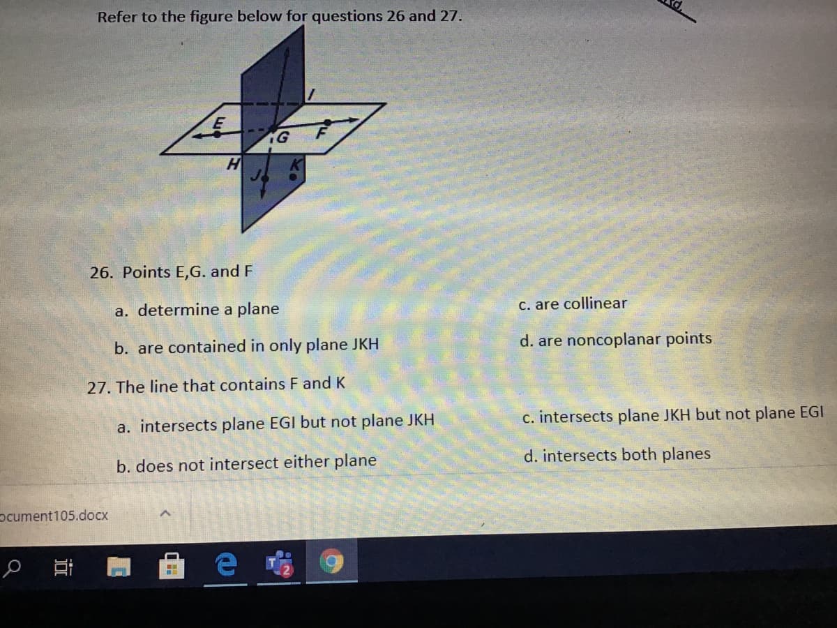 Refer to the figure below for questions 26 and 27.
F
H
26. Points E,G. and F
a. determine a plane
C. are collinear
b. are contained in only plane JKH
d. are noncoplanar points
27. The line that contains F and K
a. intersects plane EGI but not plane JKH
c. intersects plane JKH but not plane EGI
b. does not intersect either plane
d. intersects both planes
pcument105.docx
