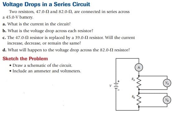 Voltage Drops in a Series Circuit
Two resistors, 47.0-N and 82.0-2, are connected in series across
a 45.0-V battery.
a. What is the current in the circuit?
b. What is the voltage drop across each resistor?
c. The 47.0-2 resistor is replaced by a 39.0-N resistor. Will the current
increase, decrease, or remain the same?
d. What will happen to the voltage drop across the 82.0-0 resistor?
Sketch the Problem
• Draw a schematic of the circuit.
• Include an ammeter and voltmeters.
VA
