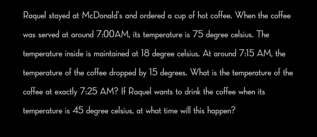 Raquel stayed at McDonald's and ordered a cup of hot coffee. When the coffee
was served at around 7:00AM, its temperature is 75 degree celsius. The
temperature inside is maintained at 18 degree celsius. At around 7:15 AM, the
temperature of the coffee dropped by 15 degrees. What is the temperature of the
coffee at exactly 7:25 AM? IF Raquel wants to drink the coffee when its
temperature is 45 degree celsius, at what time will this happen?
