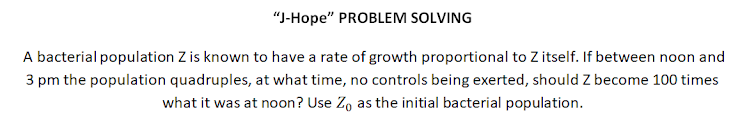 "J-Hope" PROBLEM SOLVING
A bacterial population Z is known to have a rate of growth proportional to Z itself. If between noon and
3 pm the population quadruples, at what time, no controls being exerted, should Z become 100 times
what it was at noon? Use Zo as the initial bacterial population.
