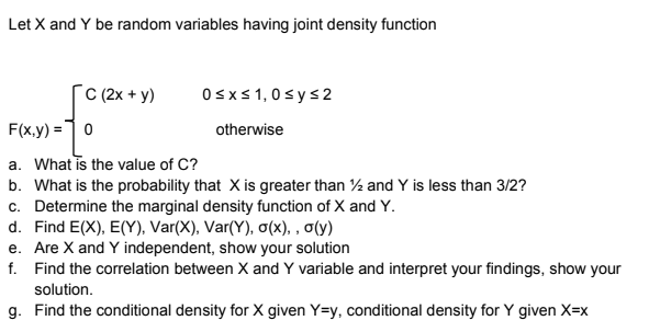 Let X and Y be random variables having joint density function
[C 2x + y)
Osxs1,0sys2
F(x,y) =10
otherwise
a. What is the value of C?
b. What is the probability that X is greater than % and Y is less than 3/2?
c. Determine the marginal density function of X and Y.
d. Find E(X) , E(), Var(X), Var(Y), σκ), , σί)
e. Are X and Y independent, show your solution
f. Find the correlation between X and Y variable and interpret your findings, show your
solution.
g. Find the conditional density for X given Y=y, conditional density for Y given X=x
