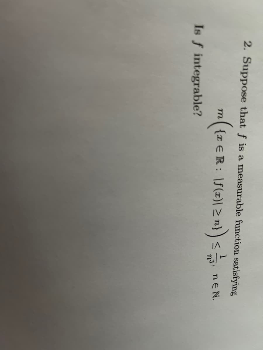 2. Suppose that f is a measurable function satisfying
m{z €R: \f(x)|zn}
nEN.
Is f integrable?
