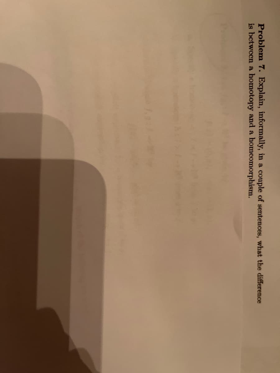 Problem 7. Explain, informally, in a couple of sentences, what the difference
is between a homotopy and a homcomorphism.