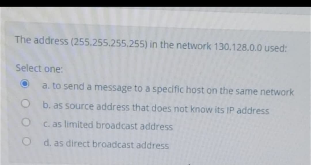 The address (255.255.255.255) in the network 130.128.0.0 used:
Select one:
a. to send a message to a specific host on the same network
O b. as source address that does not know its IP address
C. as limited broadcast address
d. as direct broadcast address
