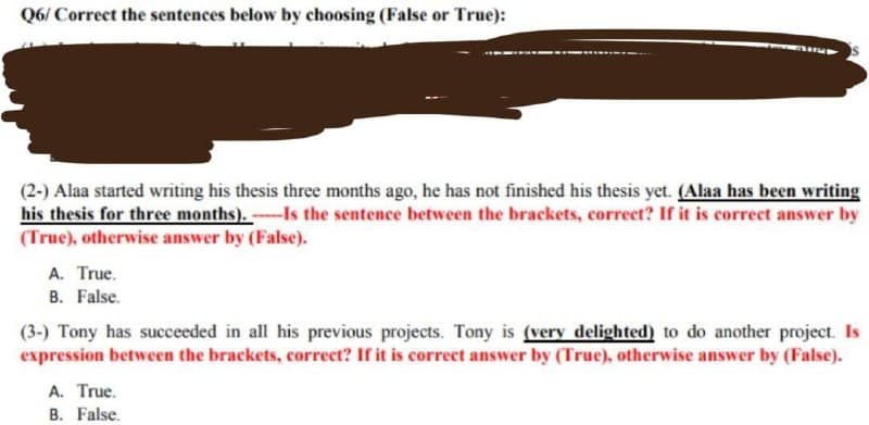 Q6/Correct the sentences below by choosing (False or True):
Marus
(2-) Alaa started writing his thesis three months ago, he has not finished his thesis yet. (Alaa has been writing
his thesis for three months). Is the sentence between the brackets, correct? If it is correct answer by
(True), otherwise answer by (False).
A. True.
B. False.
(3-) Tony has succeeded in all his previous projects. Tony is (very delighted) to do another project. Is
expression between the brackets, correct? If it is correct answer by (True), otherwise answer by (False).
A. True.
B. False.