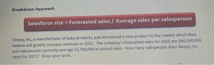 Breakdown Approach
Salesforce size = Forecasted sales / Average sales per salesperson
Sleepy, Inc, a manufacturer of baby products, just introduced a new product to the market which they
believe will greatly increase revenues in 2022. The company's forecasted sales for 2023 are $60,000,000
and salespeople currently average $1,500,000 in annual sales. How many salespeople does Sleepy, Inc
need for 2023? Show your work.