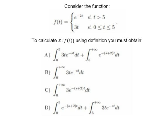 Consider the function:
-2t
sit > 5
f(t) =
-{²
3t si 0 ≤ t ≤ 5
To calculate £ {f(t)} using definition you must obtain:
3test dt +
+60* e-(8+2)t dt
A) S
B) √ 3 3test dt
+∞
C)
1.* 3e-(8+2)tdt
D)
So
e-(s+2)t dt+
3test dt
1.50
