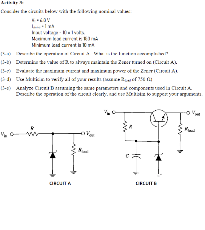 Activity 3:
Consider the circuits below with the following nominal values:
V: = 6.8 V
Iz(min) = 1 mA
Input voltage = 10 ± 1 volts.
Maximum load current is 150 mA
Minimum load current is 10 mA
(3-a) Describe the operation of Circuit A. What is the function accomplished?
(3-b) Determine the value of R to always maintain the Zener turned on (Circuit A).
-c) Evaluate the maximum current and maximum power of the Zener (Circuit A).
(3-d) Use Multisim to verify all of your results (assume R1oad of 750 N)
(3-e) Analyze Circuit B assuming the same parameters and components used in Circuit A.
Describe the operation of the circuit clearly, and use Multisim to support your arguments.
Vin O
o Vout
R
R
Rjoad
Vin o W
Vout
Rioad
CIRCUIT A
CIRCUIT B
