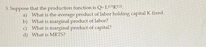 3. Suppose that the production function is Q=L075K©25,
a) What is the average product of labor holding capital K fixed.
b) What is marginal product of labor?
c) What is marginal product of capital?
d) What is MRTS?
