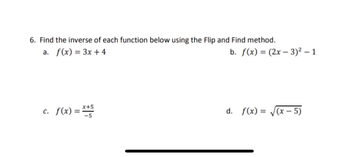 6. Find the inverse of each function below using the Flip and Find method.
a. f(x) = 3x +4
b. f(x) = (2x – 3)² – 1
c. f(x) =
x+5
d. f(x) =
(x – 5)
%3D
-5

